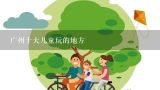 广州十大儿童玩的地方,带孩子去广州，有哪些最值得去的地方？